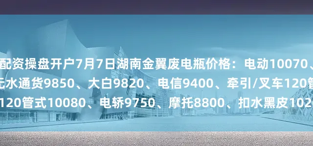 配资操盘开户7月7日湖南金翼废电瓶价格：电动10070、汽车（黑皮）8750、无水通货9850、大白9820、电信9400、牵引/叉车120管式10080、电轿9750、摩托8800、扣水黑皮10200。（单位：元/吨）