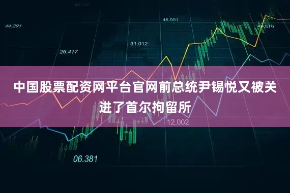 中国股票配资网平台官网前总统尹锡悦又被关进了首尔拘留所