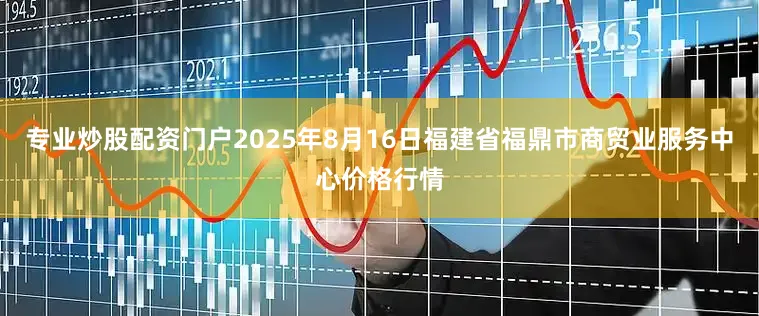 专业炒股配资门户2025年8月16日福建省福鼎市商贸业服务中心价格行情