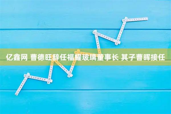 亿鑫网 曹德旺辞任福耀玻璃董事长 其子曹晖接任