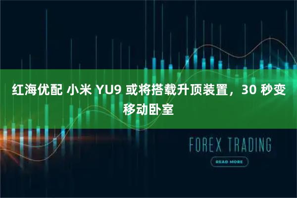 红海优配 小米 YU9 或将搭载升顶装置，30 秒变移动卧室