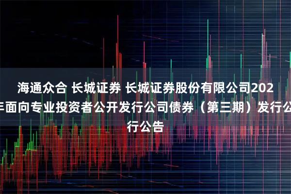 海通众合 长城证券 长城证券股份有限公司2025年面向专业投资者公开发行公司债券（第三期）发行公告
