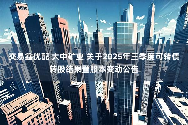 交易鑫优配 大中矿业 关于2025年三季度可转债转股结果暨股本变动公告