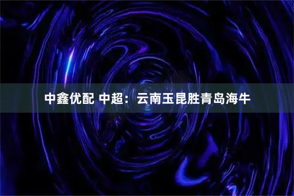 中鑫优配 中超：云南玉昆胜青岛海牛