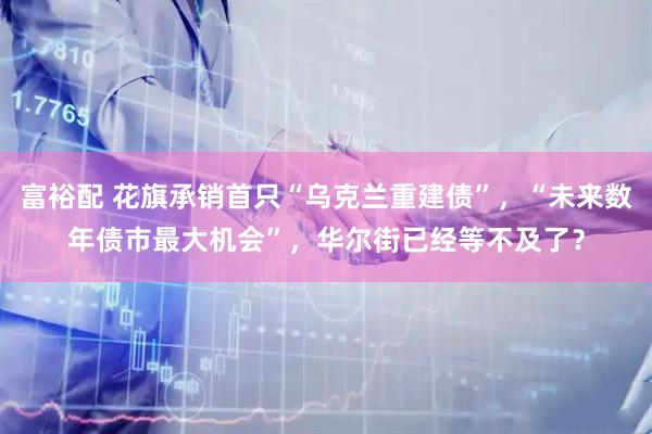 富裕配 花旗承销首只“乌克兰重建债”，“未来数年债市最大机会”，华尔街已经等不及了？