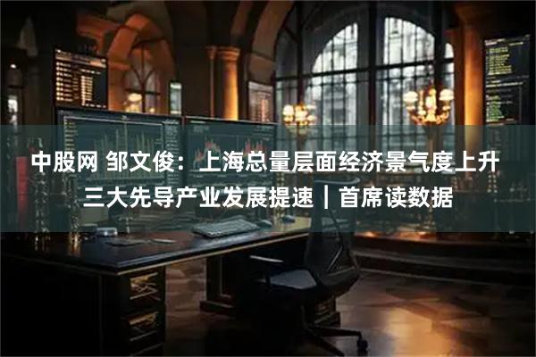 中股网 邹文俊:上海总量层面经济景气度上升 三大先导产业发展提速︱首席读数据