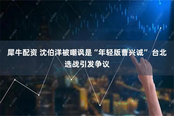 犀牛配资 沈伯洋被嘲讽是“年轻版曹兴诚” 台北选战引发争议