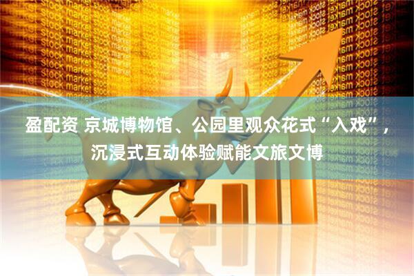 盈配资 京城博物馆、公园里观众花式“入戏”，沉浸式互动体验赋能文旅文博