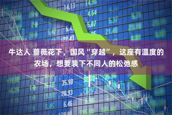 牛达人 蔷薇花下，国风“穿越”，这座有温度的农场，想要装下不同人的松弛感