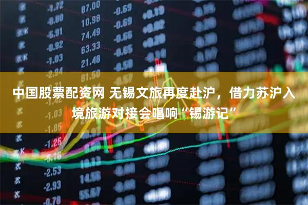 中国股票配资网 无锡文旅再度赴沪，借力苏沪入境旅游对接会唱响“锡游记”